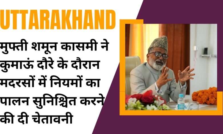 मुफ्ती शमून कासमी ने कुमाऊं दौरे के दौरान मदरसों में नियमों का पालन सुनिश्चित करने की दी चेतावनी