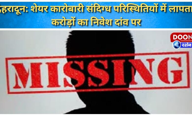 Dehradun Stock trader missing under suspicious circumstances, investment worth crores at stake