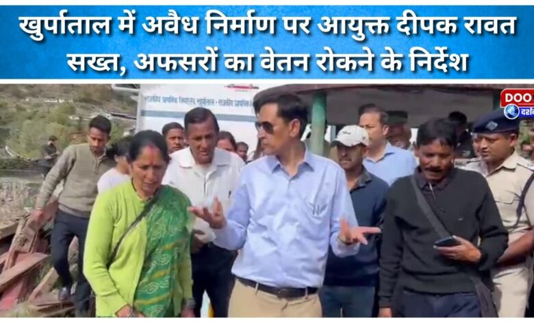 Commissioner Deepak Rawat takes strict action against illegal construction in Khurpatal, orders withholding salaries of officers