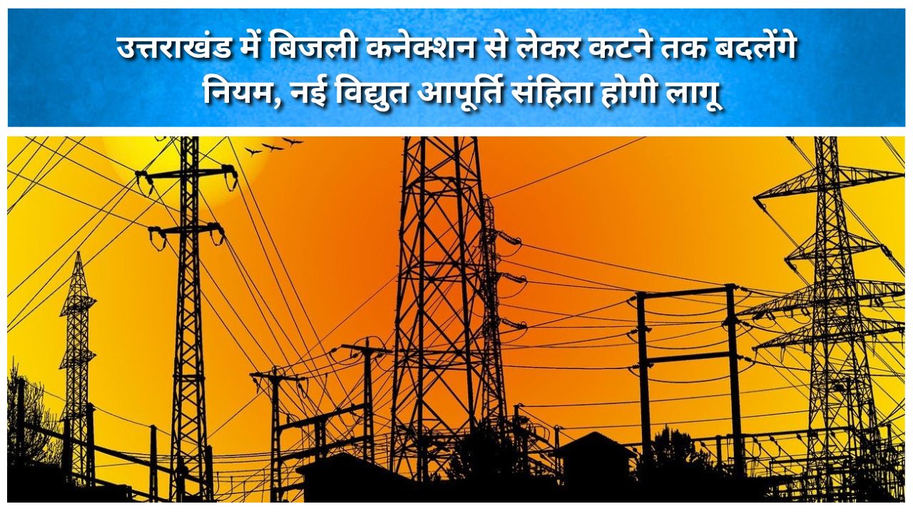 उत्तराखंड में बिजली कनेक्शन से लेकर कटने तक बदलेंगे नियम, नई विद्युत आपूर्ति संहिता होगी लागू